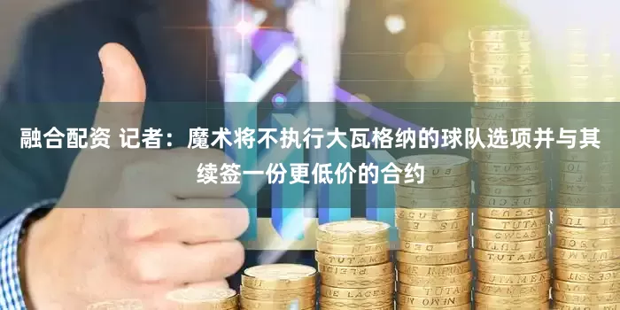 融合配资 记者：魔术将不执行大瓦格纳的球队选项并与其续签一份更低价的合约