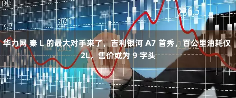 华力网 秦 L 的最大对手来了，吉利银河 A7 首秀，百公里油耗仅 2L，售价或为 9 字头