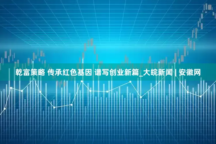 乾富策略 传承红色基因 谱写创业新篇_大皖新闻 | 安徽网