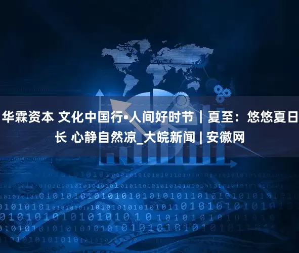华霖资本 文化中国行•人间好时节｜夏至：悠悠夏日长 心静自然凉_大皖新闻 | 安徽网