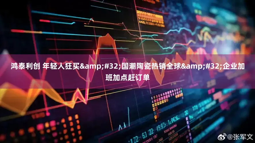 鸿泰利创 年轻人狂买&#32;国潮陶瓷热销全球&#32;企业加班加点赶订单