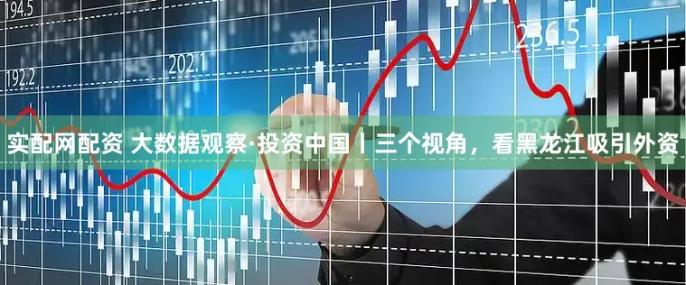 实配网配资 大数据观察·投资中国丨三个视角，看黑龙江吸引外资