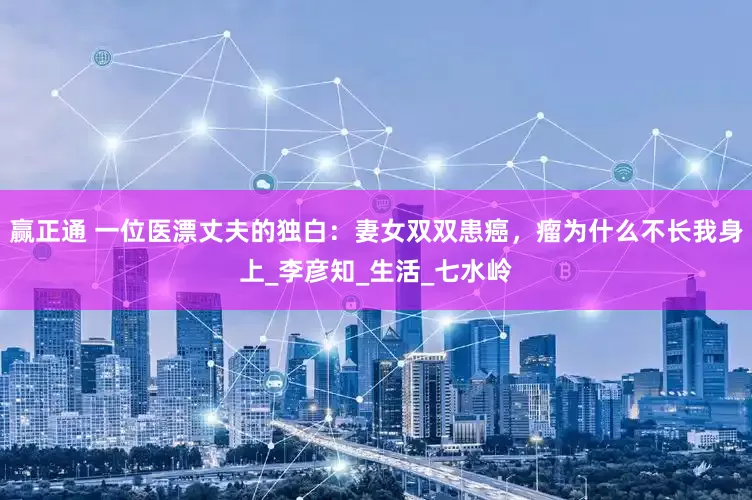 赢正通 一位医漂丈夫的独白：妻女双双患癌，瘤为什么不长我身上_李彦知_生活_七水岭