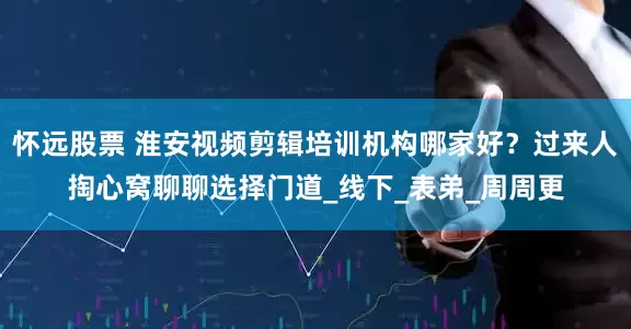 怀远股票 淮安视频剪辑培训机构哪家好？过来人掏心窝聊聊选择门道_线下_表弟_周周更