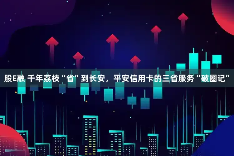 股E融 千年荔枝“省”到长安，平安信用卡的三省服务“破圈记”