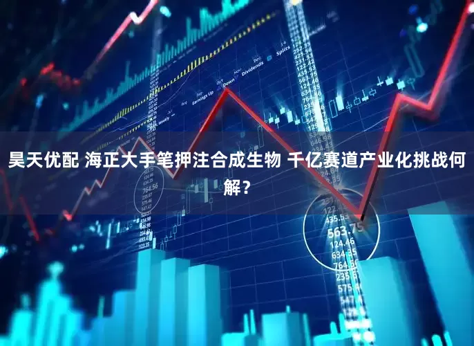 昊天优配 海正大手笔押注合成生物 千亿赛道产业化挑战何解？