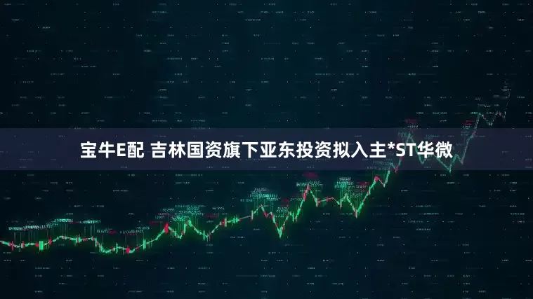 宝牛E配 吉林国资旗下亚东投资拟入主*ST华微