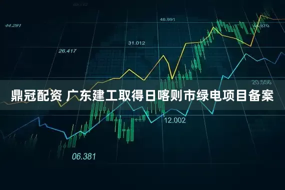 鼎冠配资 广东建工取得日喀则市绿电项目备案