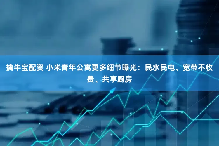 擒牛宝配资 小米青年公寓更多细节曝光：民水民电、宽带不收费、共享厨房