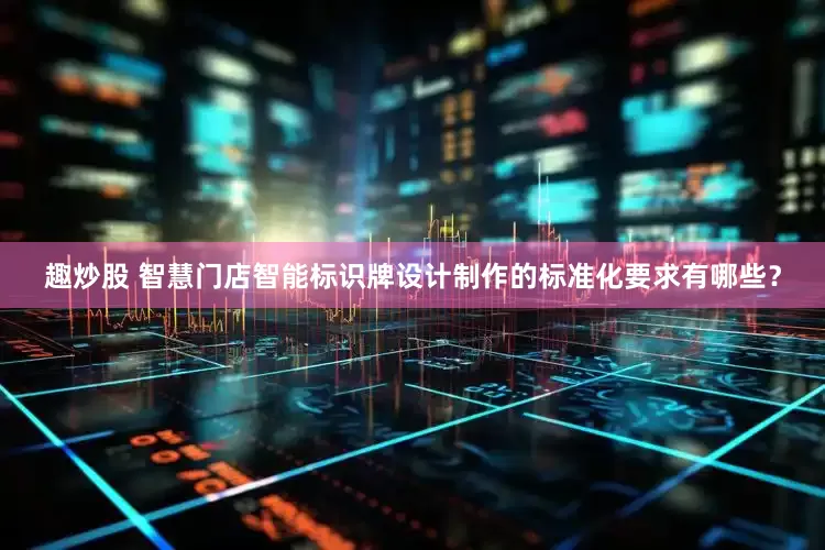 趣炒股 智慧门店智能标识牌设计制作的标准化要求有哪些？