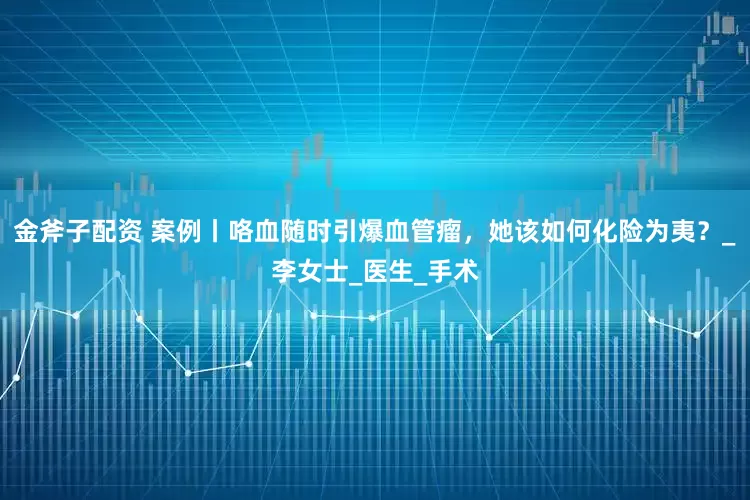 金斧子配资 案例丨咯血随时引爆血管瘤，她该如何化险为夷？_李女士_医生_手术