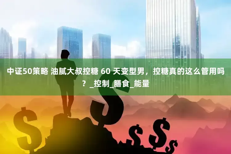 中证50策略 油腻大叔控糖 60 天变型男，控糖真的这么管用吗？_控制_膳食_能量