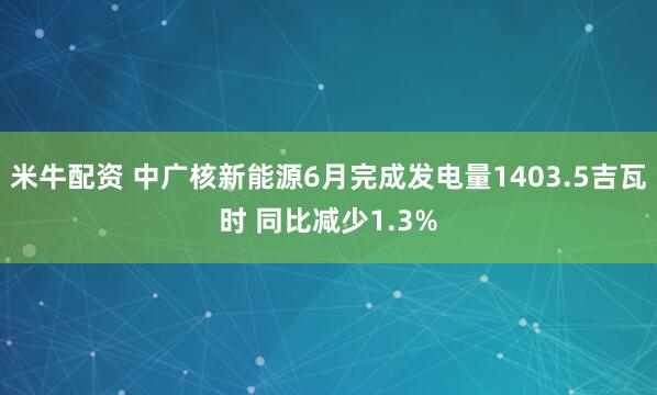 米牛配资 中广核新能源6月完成发电量1403.5吉瓦时 同比减少1.3%