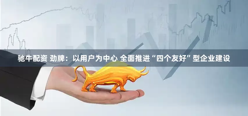驰牛配资 劲牌：以用户为中心 全面推进“四个友好”型企业建设