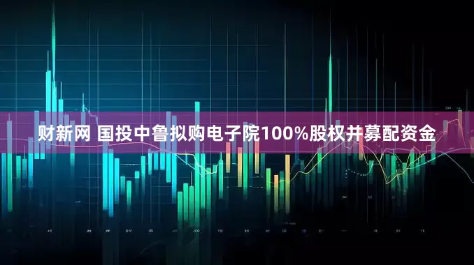 财新网 国投中鲁拟购电子院100%股权并募配资金