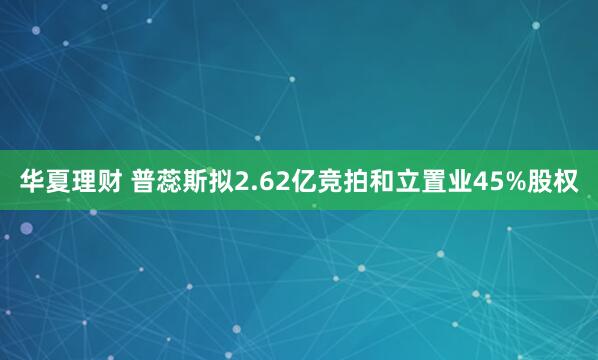 华夏理财 普蕊斯拟2.62亿竞拍和立置业45%股权