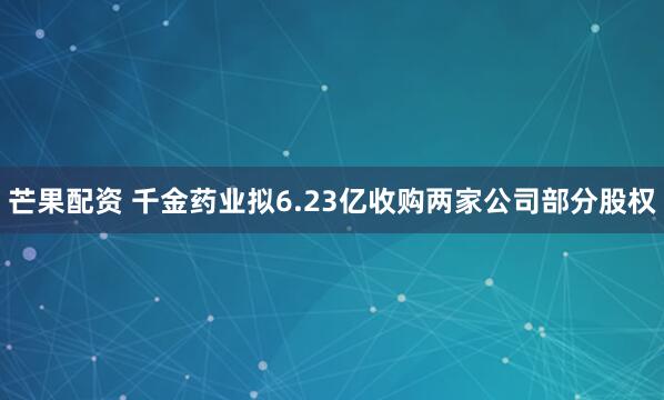 芒果配资 千金药业拟6.23亿收购两家公司部分股权