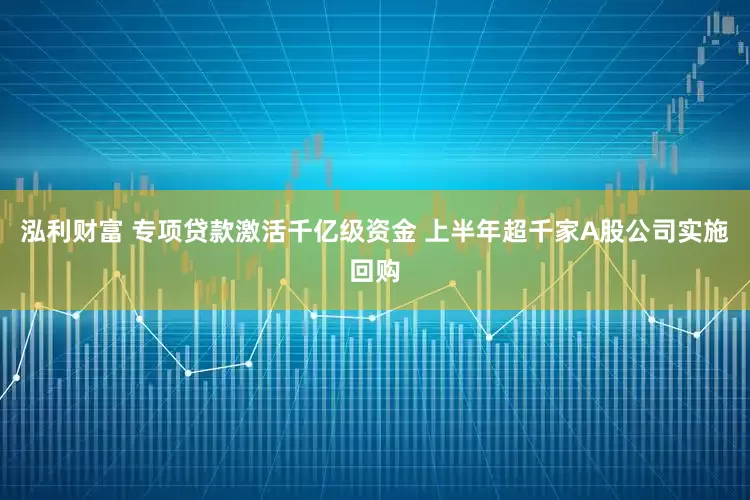泓利财富 专项贷款激活千亿级资金 上半年超千家A股公司实施回购