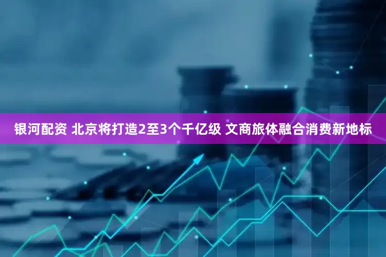 银河配资 北京将打造2至3个千亿级 文商旅体融合消费新地标