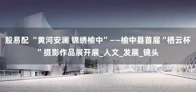股易配 “黄河安澜 锦绣榆中”——榆中县首届“栖云杯”摄影作品展开展_人文_发展_镜头