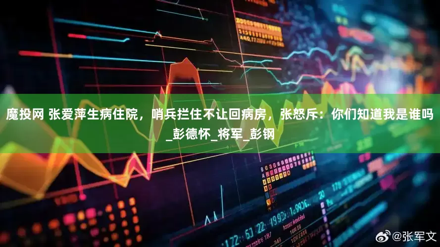 魔投网 张爱萍生病住院，哨兵拦住不让回病房，张怒斥：你们知道我是谁吗_彭德怀_将军_彭钢