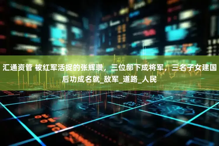汇通资管 被红军活捉的张辉瓒，三位部下成将军，三名子女建国后功成名就_敌军_道路_人民