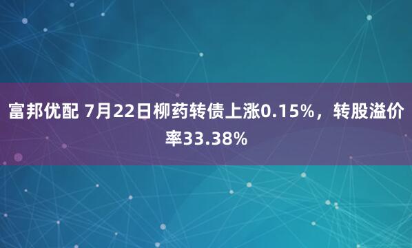 富邦优配 7月22日柳药转债上涨0.15%，转股溢价率33.38%