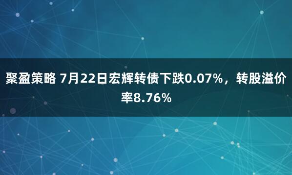 聚盈策略 7月22日宏辉转债下跌0.07%，转股溢价率8.76%