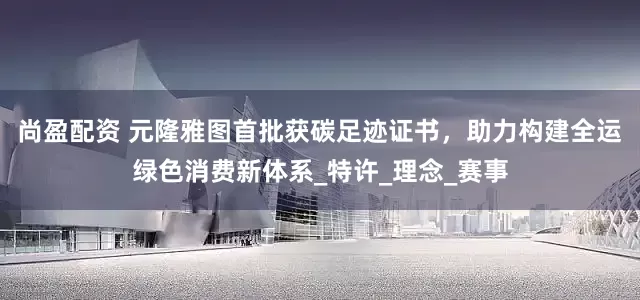 尚盈配资 元隆雅图首批获碳足迹证书，助力构建全运绿色消费新体系_特许_理念_赛事
