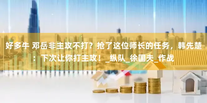 好多牛 邓岳非主攻不打？抢了这位师长的任务，韩先楚：下次让你打主攻！_纵队_徐国夫_作战