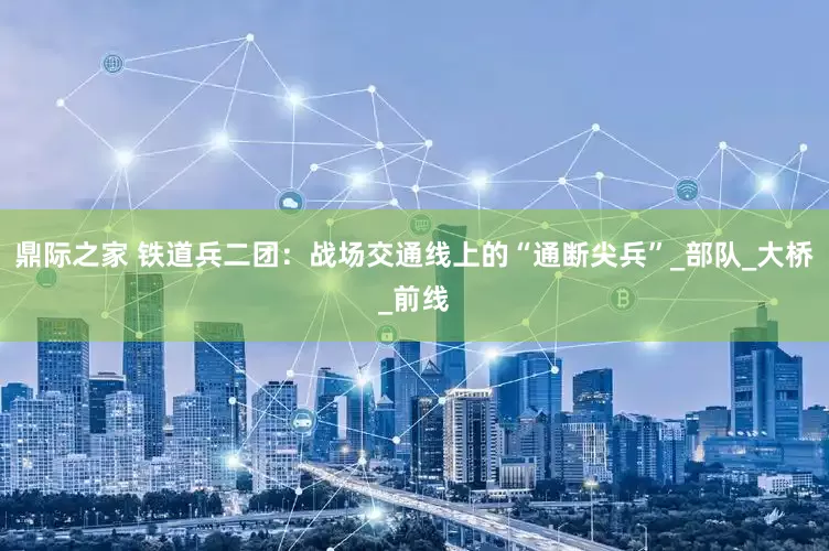 鼎际之家 铁道兵二团：战场交通线上的“通断尖兵”_部队_大桥_前线