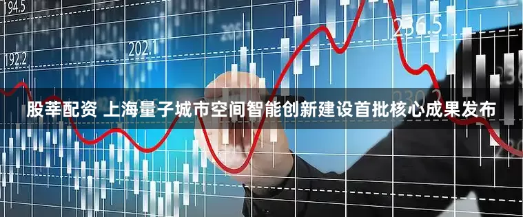 股莘配资 上海量子城市空间智能创新建设首批核心成果发布