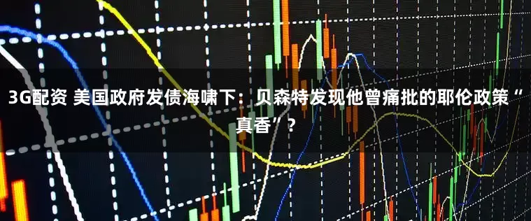 3G配资 美国政府发债海啸下：贝森特发现他曾痛批的耶伦政策“真香”？