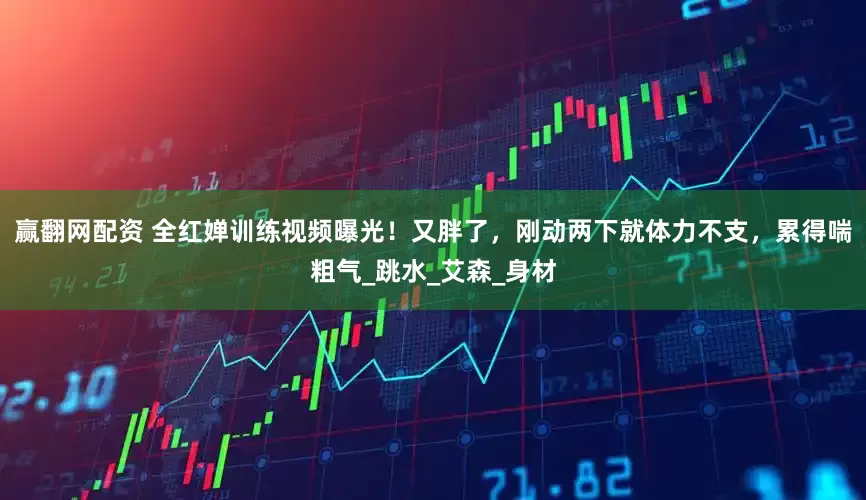 赢翻网配资 全红婵训练视频曝光！又胖了，刚动两下就体力不支，累得喘粗气_跳水_艾森_身材