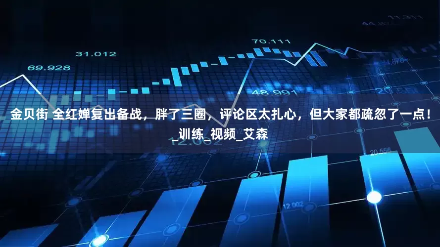 金贝街 全红婵复出备战，胖了三圈，评论区太扎心，但大家都疏忽了一点！_训练_视频_艾森