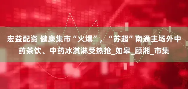 宏益配资 健康集市“火爆”，“苏超”南通主场外中药茶饮、中药冰淇淋受热抢_如皋_顾湘_市集