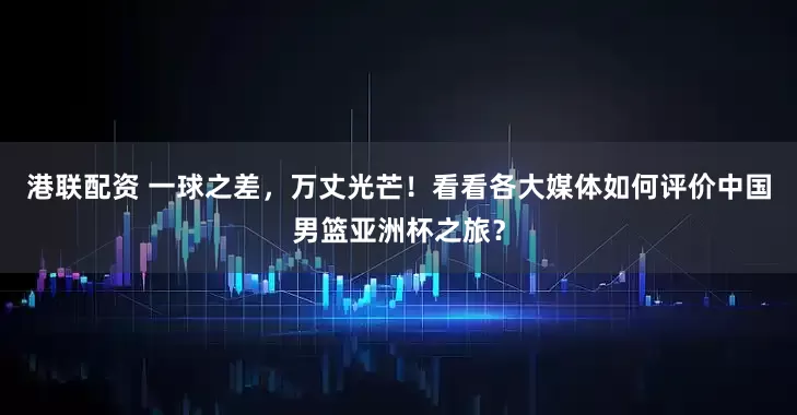 港联配资 一球之差，万丈光芒！看看各大媒体如何评价中国男篮亚洲杯之旅？